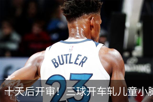 十天后开审！三球开车轧儿童小脚致骨折 索赔2.5万暴涨至375万